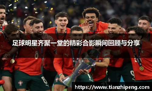 足球明星齐聚一堂的精彩合影瞬间回顾与分享
